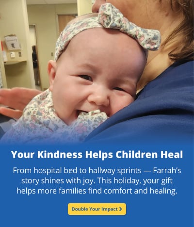 A baby girl with a floral headband leans on an adult's shoulder. Text reads: Your Kindness Helps Children Heal. From hospital bed to hallway sprints — Farrah’s story shines with joy. This holiday, your gift helps more families find comfort and healing. A yellow button underneath says Double Your Impact.